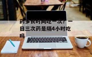 药多长时间吃一次？一日三次药是隔4小时吃吗