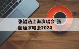 张韶涵上海演唱会 张韶涵演唱会2024