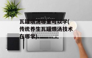 瓦罐煨汤哪里可以学(传统养生瓦罐煨汤技术在哪学)