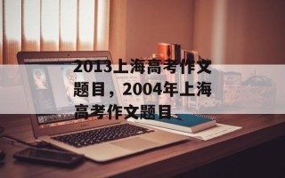 2013上海高考作文题目，2004年上海高考作文题目