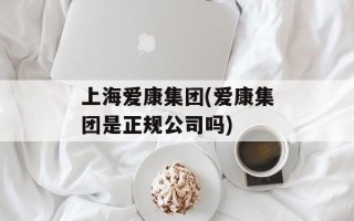 上海爱康集团(爱康集团是正规公司吗)