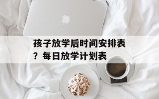 孩子放学后时间安排表？每日放学计划表