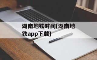 湖南地铁时间(湖南地铁app下载)