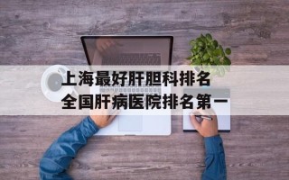 上海最好肝胆科排名 全国肝病医院排名第一