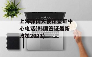 上海韩国大使馆签证中心电话(韩国签证最新政策2023)