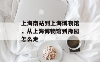 上海南站到上海博物馆，从上海博物馆到豫园怎么走