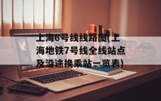上海6号线线路图(上海地铁7号线全线站点及沿途换乘站一览表)