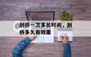 刮痧一次多长时间，刮痧多久有效果
