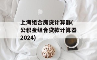 上海组合房贷计算器(公积金组合贷款计算器2024)