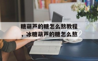 糖葫芦的糖怎么熬教程，冰糖葫芦的糖怎么熬