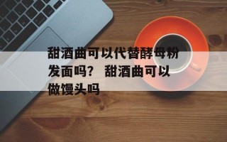 甜酒曲可以代替酵母粉发面吗？ 甜酒曲可以做馒头吗