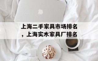 上海二手家具市场排名，上海实木家具厂排名