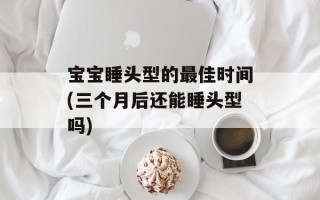 宝宝睡头型的最佳时间(三个月后还能睡头型吗)