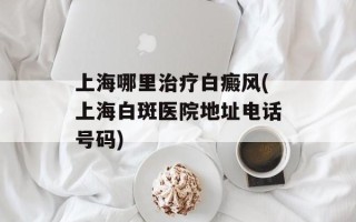 上海哪里治疗白癜风(上海白斑医院地址电话号码)