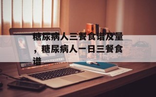 糖尿病人三餐食谱及量，糖尿病人一日三餐食谱