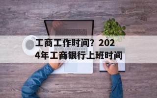 工商工作时间？2024年工商银行上班时间