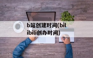 b站创建时间(bilibili创办时间)