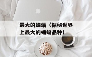 最大的蝙蝠（探秘世界上最大的蝙蝠品种）