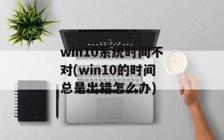 win10系统时间不对(win10的时间总是出错怎么办)