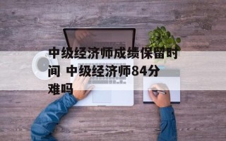 中级经济师成绩保留时间 中级经济师84分难吗