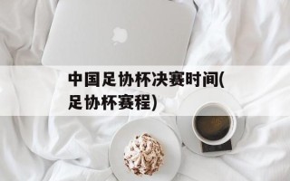 中国足协杯决赛时间(足协杯赛程)