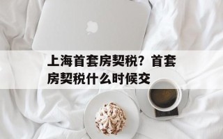 上海首套房契税？首套房契税什么时候交