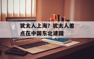 犹太人上海？犹太人差点在中国东北建国