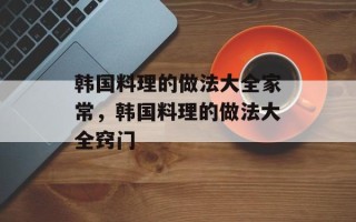韩国料理的做法大全家常，韩国料理的做法大全窍门