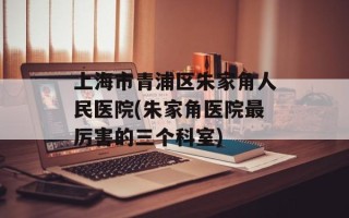 上海市青浦区朱家角人民医院(朱家角医院最厉害的三个科室)