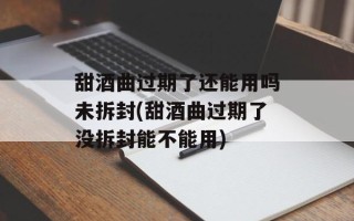 甜酒曲过期了还能用吗未拆封(甜酒曲过期了没拆封能不能用)