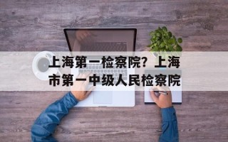 上海第一检察院？上海市第一中级人民检察院