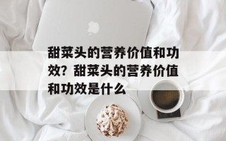甜菜头的营养价值和功效？甜菜头的营养价值和功效是什么