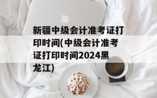 新疆中级会计准考证打印时间(中级会计准考证打印时间2024黑龙江)