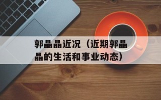 郭晶晶近况（近期郭晶晶的生活和事业动态）