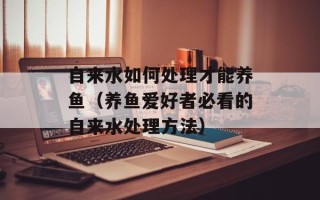 自来水如何处理才能养鱼（养鱼爱好者必看的自来水处理方法）