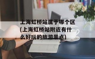 上海虹桥站属于哪个区(上海虹桥站附近有什么好玩的旅游景点)