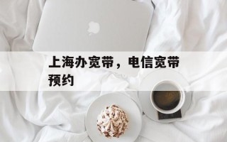 上海办宽带，电信宽带预约
