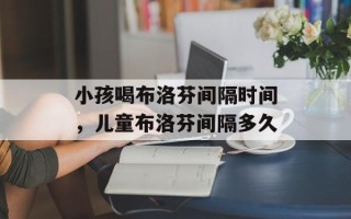 小孩喝布洛芬间隔时间，儿童布洛芬间隔多久