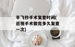 半飞秒手术复查时间(近视手术做完多久复查一次)