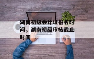 湖南初级会计证报名时间，湖南初级审核截止时间