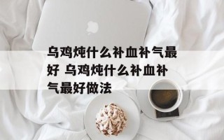 乌鸡炖什么补血补气最好 乌鸡炖什么补血补气最好做法
