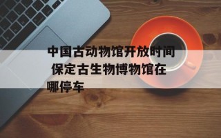中国古动物馆开放时间 保定古生物博物馆在哪停车