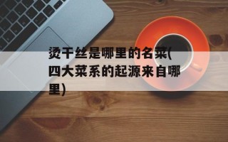 烫干丝是哪里的名菜(四大菜系的起源来自哪里)