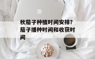 秋茄子种植时间安排？茄子播种时间和收获时间