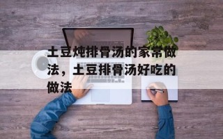 土豆炖排骨汤的家常做法，土豆排骨汤好吃的做法