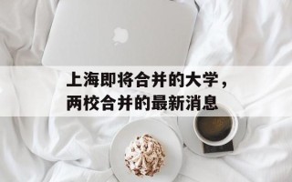 上海即将合并的大学，两校合并的最新消息