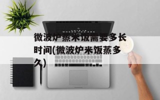 微波炉蒸米饭需要多长时间(微波炉米饭蒸多久)
