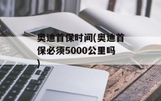 奥迪首保时间(奥迪首保必须5000公里吗)