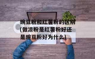 豌豆粉和红薯粉的区别(做凉粉是红薯粉好还是豌豆粉好为什么)