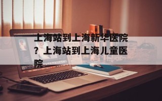 上海站到上海新华医院？上海站到上海儿童医院